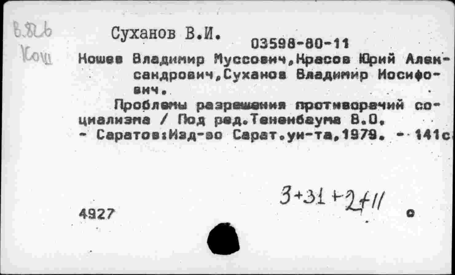 ﻿Суханов В.И.	а„
а	03598-80-11
Кошев Владимир Иуссович,Красов Юрий Александрович, Суханов Владимир Иосифович.
Проблемы разрешения противоречий социализма / Под ред.Тенеибаума В.О.
- Саратов:Иэд-во Сарат.ун-та,1979. -141с
4927